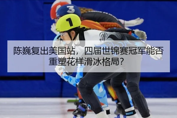 陈巍复出美国站，四届世锦赛冠军能否重塑花样滑冰格局？