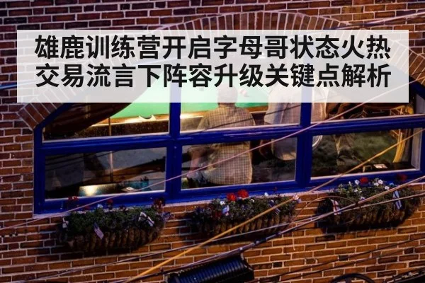 雄鹿训练营开启字母哥状态火热 交易流言下阵容升级关键点解析