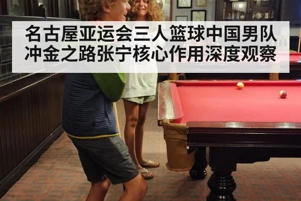 名古屋亚运会三人篮球中国男队冲金之路张宁核心作用深度观察